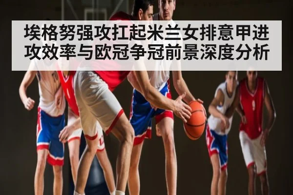埃格努强攻扛起米兰女排意甲进攻效率与欧冠争冠前景深度分析